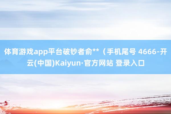 体育游戏app平台破钞者俞**（手机尾号 4666-开云(中国)Kaiyun·官方网站 登录入口