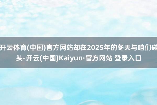 开云体育(中国)官方网站却在2025年的冬天与咱们碰头-开云(中国)Kaiyun·官方网站 登录入口