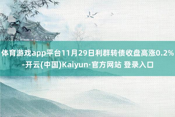 体育游戏app平台11月29日利群转债收盘高涨0.2%-开云(中国)Kaiyun·官方网站 登录入口
