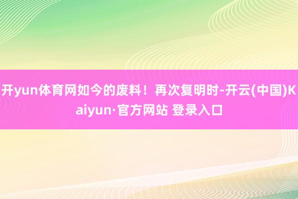 开yun体育网如今的废料!再次复明时-开云(中国)Kaiyun·官方网站 登录入口