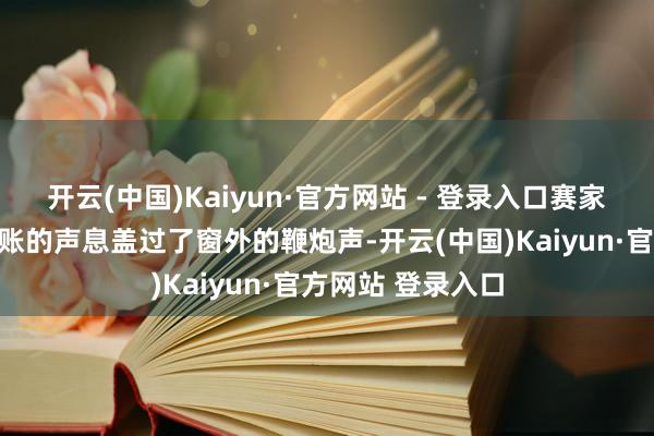 开云(中国)Kaiyun·官方网站 - 登录入口赛家五个子女连夜算账的声息盖过了窗外的鞭炮声-开云(中国)Kaiyun·官方网站 登录入口