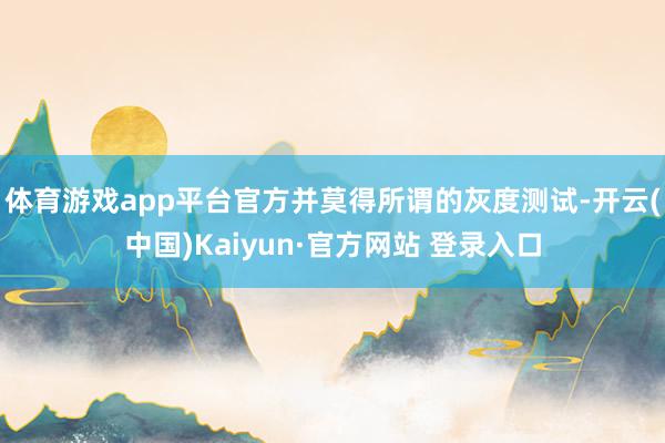 体育游戏app平台官方并莫得所谓的灰度测试-开云(中国)Kaiyun·官方网站 登录入口