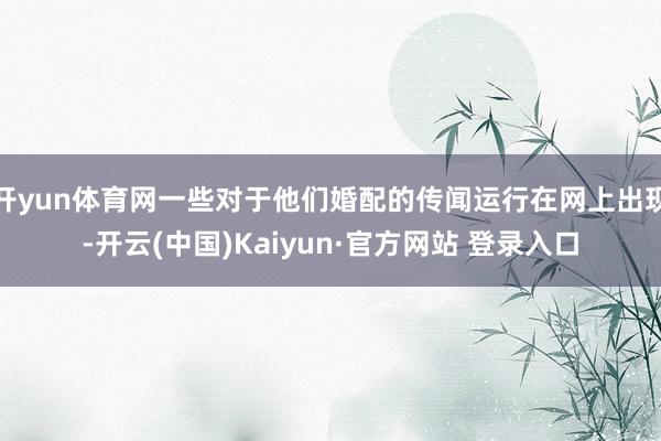 开yun体育网一些对于他们婚配的传闻运行在网上出现-开云(中国)Kaiyun·官方网站 登录入口