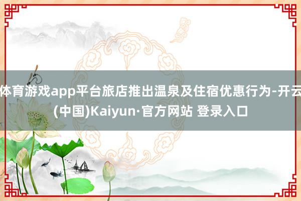 体育游戏app平台旅店推出温泉及住宿优惠行为-开云(中国)Kaiyun·官方网站 登录入口