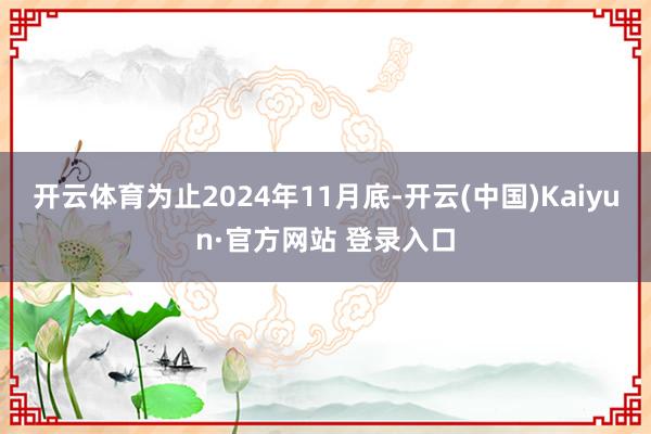 开云体育为止2024年11月底-开云(中国)Kaiyun·官方网站 登录入口