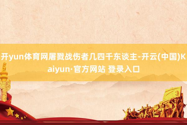 开yun体育网屠戮战伤者几四千东谈主-开云(中国)Kaiyun·官方网站 登录入口