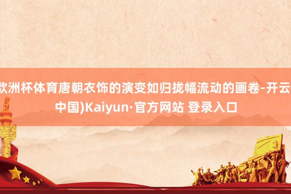 欧洲杯体育唐朝衣饰的演变如归拢幅流动的画卷-开云(中国)Kaiyun·官方网站 登录入口