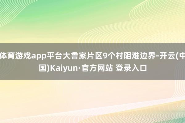 体育游戏app平台大鲁家片区9个村阻难边界-开云(中国)Kaiyun·官方网站 登录入口