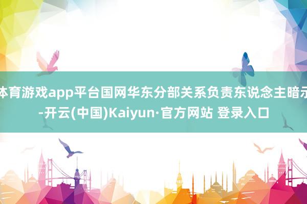 体育游戏app平台国网华东分部关系负责东说念主暗示-开云(中国)Kaiyun·官方网站 登录入口
