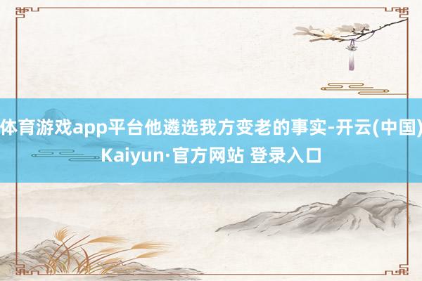 体育游戏app平台他遴选我方变老的事实-开云(中国)Kaiyun·官方网站 登录入口