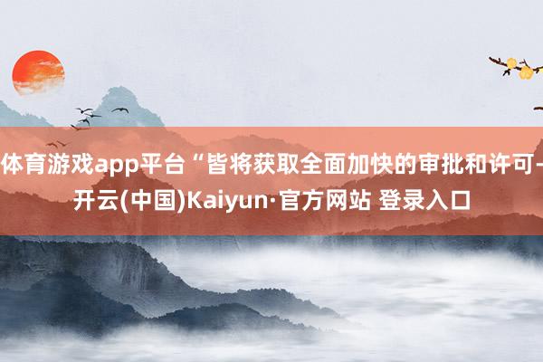 体育游戏app平台“皆将获取全面加快的审批和许可-开云(中国)Kaiyun·官方网站 登录入口
