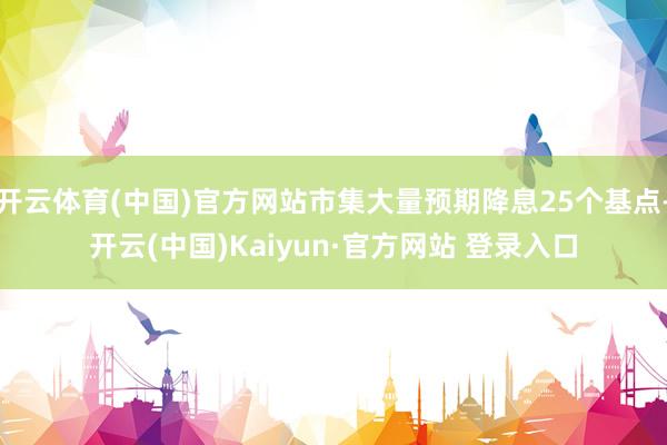 开云体育(中国)官方网站市集大量预期降息25个基点-开云(中国)Kaiyun·官方网站 登录入口