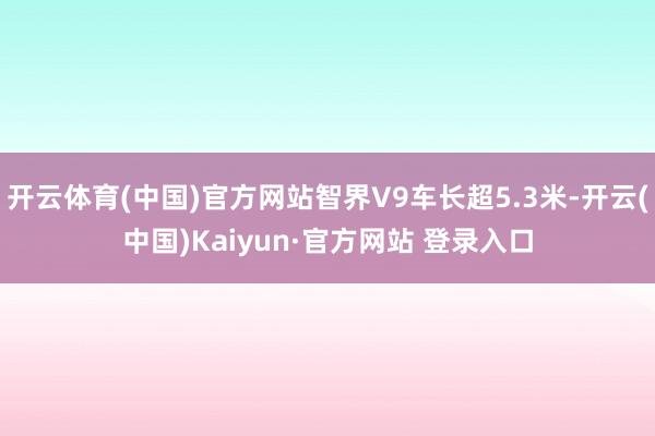 开云体育(中国)官方网站智界V9车长超5.3米-开云(中国)Kaiyun·官方网站 登录入口