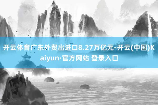 开云体育广东外贸出进口8.27万亿元-开云(中国)Kaiyun·官方网站 登录入口