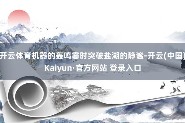 开云体育机器的轰鸣霎时突破盐湖的静谧-开云(中国)Kaiyun·官方网站 登录入口