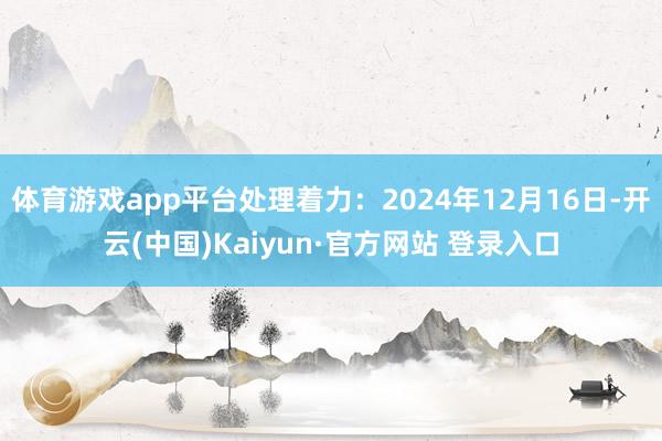 体育游戏app平台处理着力:2024年12月16日-开云(中国)Kaiyun·官方网站 登录入口