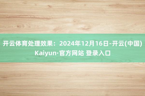 开云体育处理效果:2024年12月16日-开云(中国)Kaiyun·官方网站 登录入口