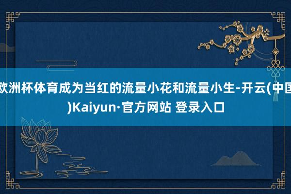 欧洲杯体育成为当红的流量小花和流量小生-开云(中国)Kaiyun·官方网站 登录入口