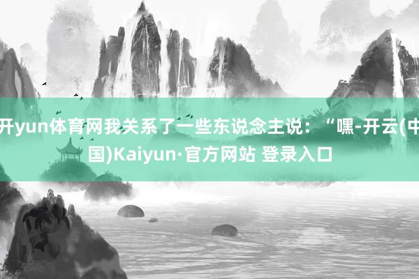 开yun体育网我关系了一些东说念主说:“嘿-开云(中国)Kaiyun·官方网站 登录入口