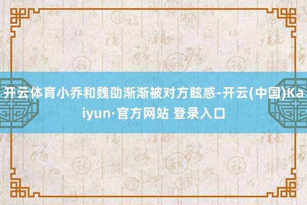 开云体育小乔和魏劭渐渐被对方眩惑-开云(中国)Kaiyun·官方网站 登录入口