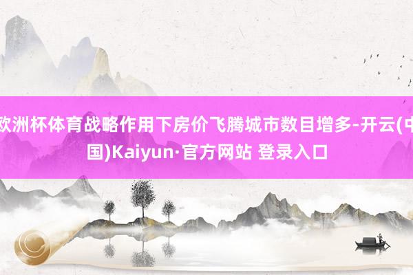 欧洲杯体育战略作用下房价飞腾城市数目增多-开云(中国)Kaiyun·官方网站 登录入口