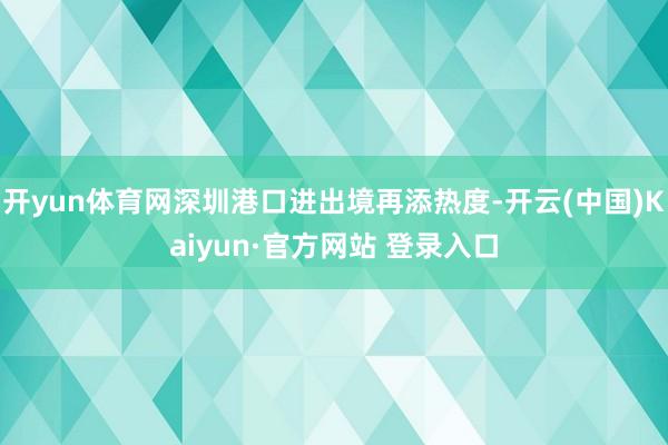开yun体育网深圳港口进出境再添热度-开云(中国)Kaiyun·官方网站 登录入口