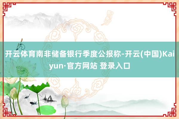 开云体育南非储备银行季度公报称-开云(中国)Kaiyun·官方网站 登录入口