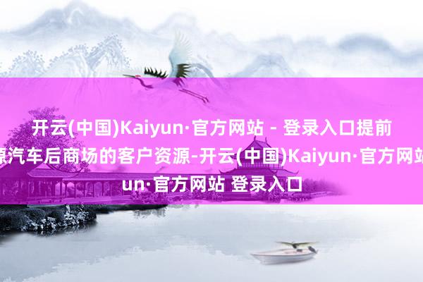 开云(中国)Kaiyun·官方网站 - 登录入口提前霸占新能源汽车后商场的客户资源-开云(中国)Kaiyun·官方网站 登录入口