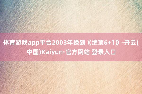 体育游戏app平台2003年换到《绝顶6+1》-开云(中国)Kaiyun·官方网站 登录入口