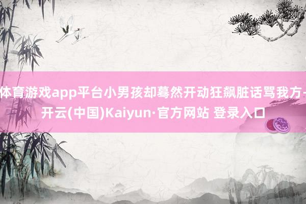 体育游戏app平台小男孩却蓦然开动狂飙脏话骂我方-开云(中国)Kaiyun·官方网站 登录入口