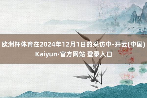 欧洲杯体育在2024年12月1日的采访中-开云(中国)Kaiyun·官方网站 登录入口