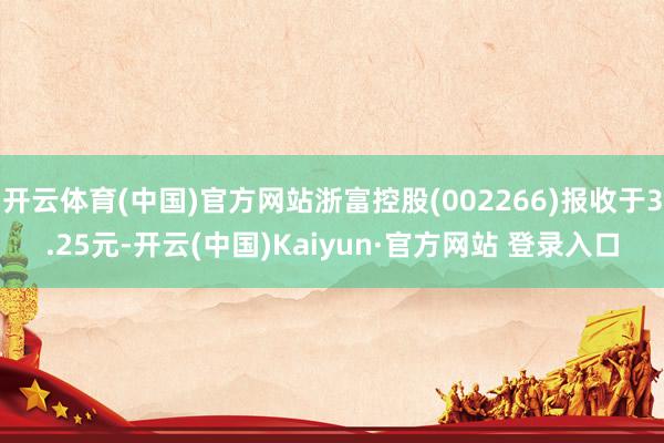 开云体育(中国)官方网站浙富控股(002266)报收于3.25元-开云(中国)Kaiyun·官方网站 登录入口