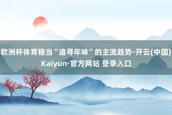 欧洲杯体育稳当“追寻年味”的主流趋势-开云(中国)Kaiyun·官方网站 登录入口