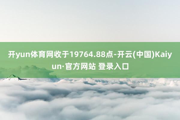 开yun体育网收于19764.88点-开云(中国)Kaiyun·官方网站 登录入口