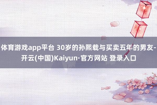 体育游戏app平台 30岁的孙熙载与买卖五年的男友-开云(中国)Kaiyun·官方网站 登录入口