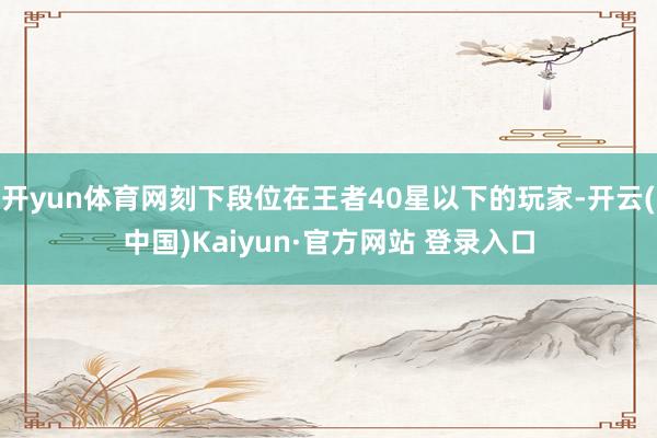 开yun体育网刻下段位在王者40星以下的玩家-开云(中国)Kaiyun·官方网站 登录入口