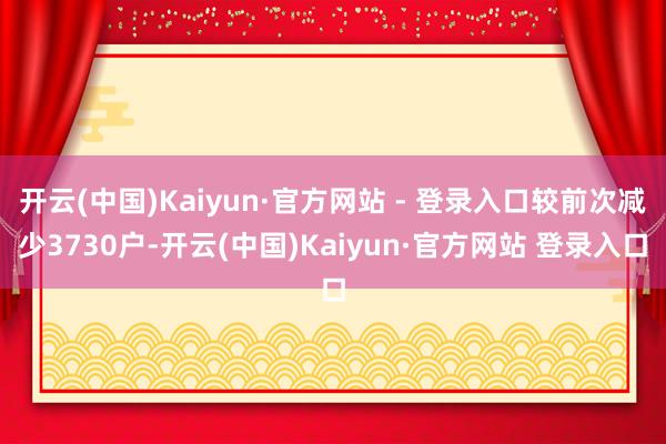 开云(中国)Kaiyun·官方网站 - 登录入口较前次减少3730户-开云(中国)Kaiyun·官方网站 登录入口