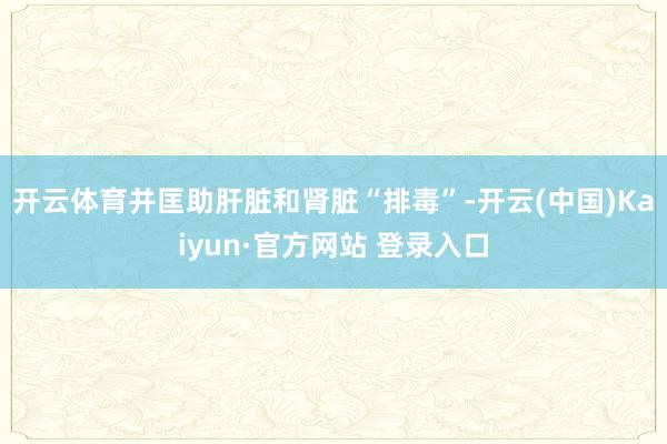 开云体育并匡助肝脏和肾脏“排毒”-开云(中国)Kaiyun·官方网站 登录入口