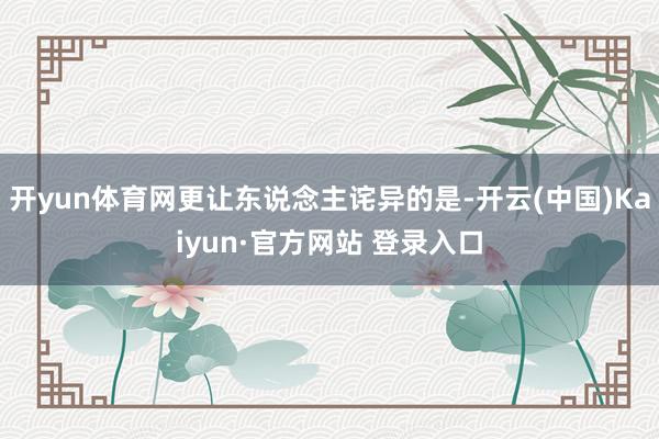 开yun体育网更让东说念主诧异的是-开云(中国)Kaiyun·官方网站 登录入口