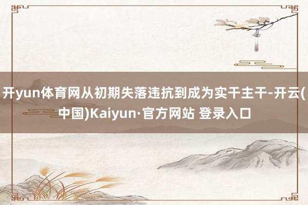 开yun体育网从初期失落违抗到成为实干主干-开云(中国)Kaiyun·官方网站 登录入口