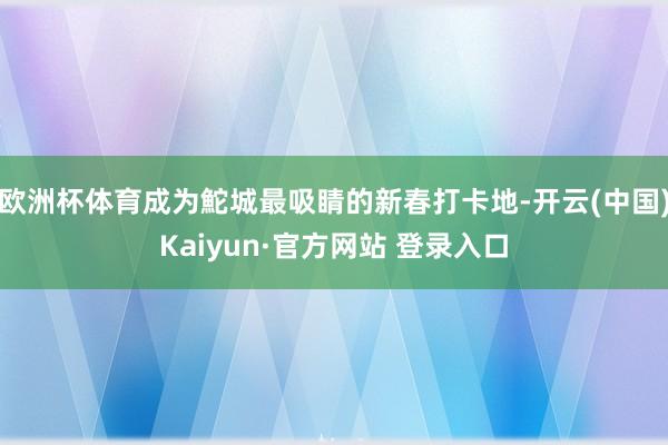 欧洲杯体育成为鮀城最吸睛的新春打卡地-开云(中国)Kaiyun·官方网站 登录入口
