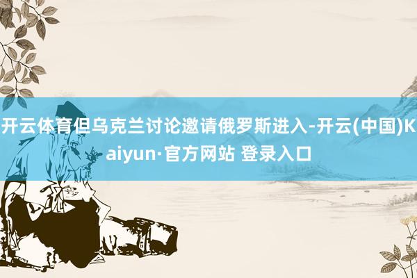 开云体育但乌克兰讨论邀请俄罗斯进入-开云(中国)Kaiyun·官方网站 登录入口