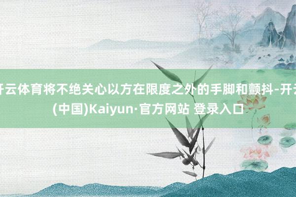 开云体育将不绝关心以方在限度之外的手脚和颤抖-开云(中国)Kaiyun·官方网站 登录入口