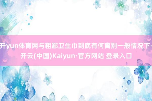 开yun体育网与粗鄙卫生巾到底有何离别一般情况下-开云(中国)Kaiyun·官方网站 登录入口