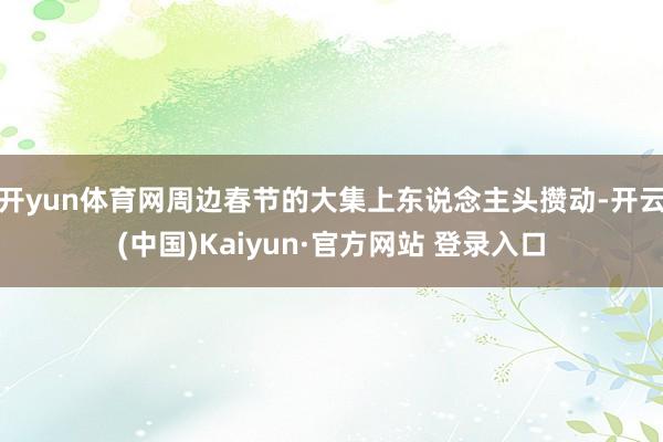 开yun体育网周边春节的大集上东说念主头攒动-开云(中国)Kaiyun·官方网站 登录入口