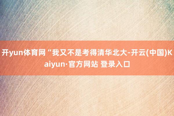 开yun体育网“我又不是考得清华北大-开云(中国)Kaiyun·官方网站 登录入口