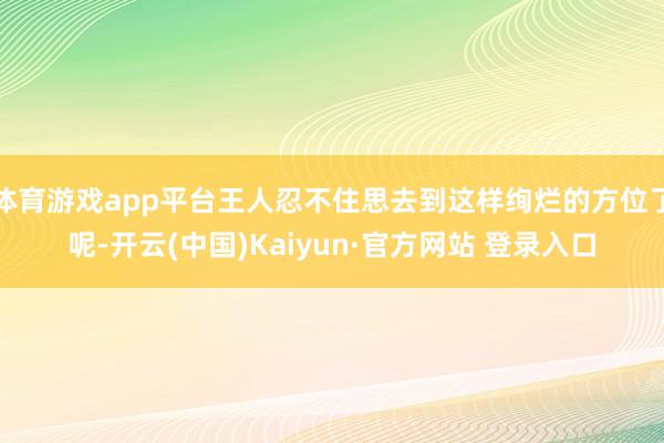 体育游戏app平台王人忍不住思去到这样绚烂的方位了呢-开云(中国)Kaiyun·官方网站 登录入口