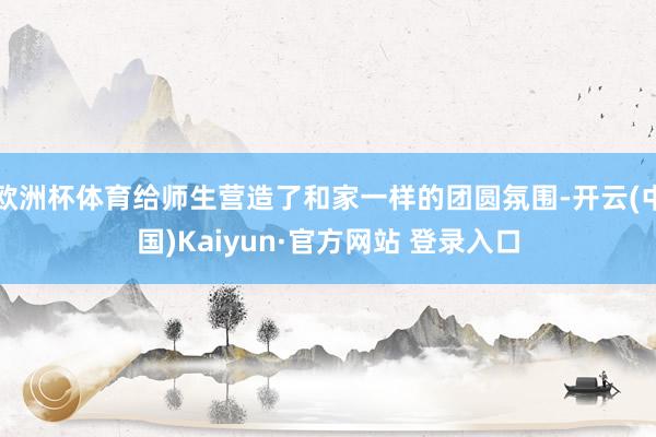 欧洲杯体育给师生营造了和家一样的团圆氛围-开云(中国)Kaiyun·官方网站 登录入口