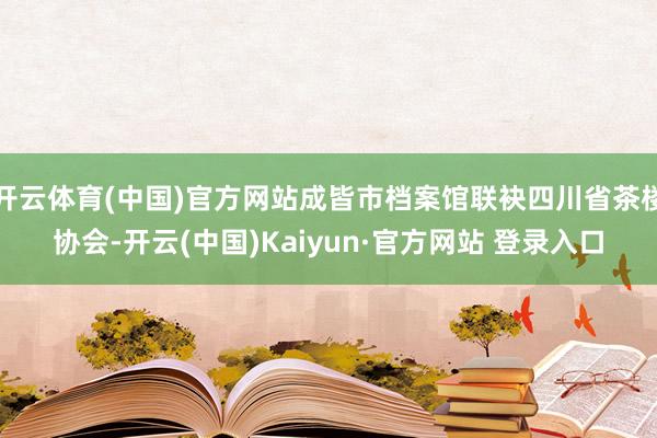 开云体育(中国)官方网站成皆市档案馆联袂四川省茶楼协会-开云(中国)Kaiyun·官方网站 登录入口