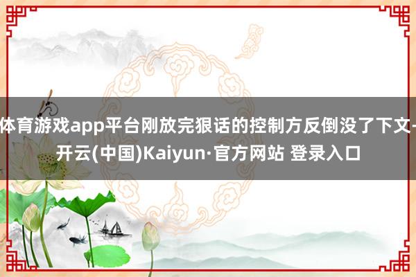 体育游戏app平台刚放完狠话的控制方反倒没了下文-开云(中国)Kaiyun·官方网站 登录入口